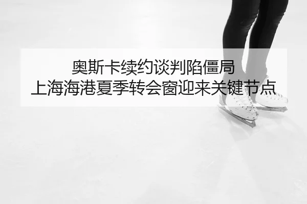 奥斯卡续约谈判陷僵局 上海海港夏季转会窗迎来关键节点